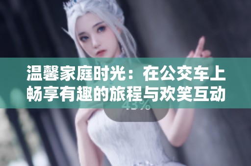 温馨家庭时光：在公交车上畅享有趣的旅程与欢笑互动