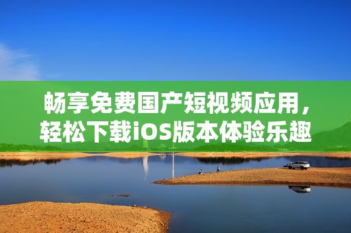 畅享免费国产短视频应用，轻松下载iOS版本体验乐趣