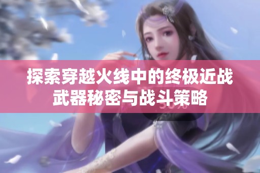 探索穿越火线中的终极近战武器秘密与战斗策略