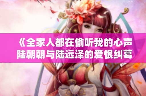 《全家人都在偷听我的心声 陆朝朝与陆远泽的爱恨纠葛》