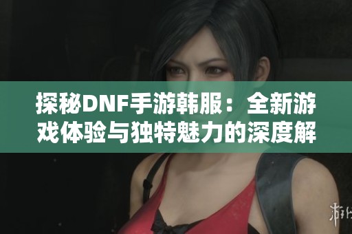 探秘DNF手游韩服：全新游戏体验与独特魅力的深度解析