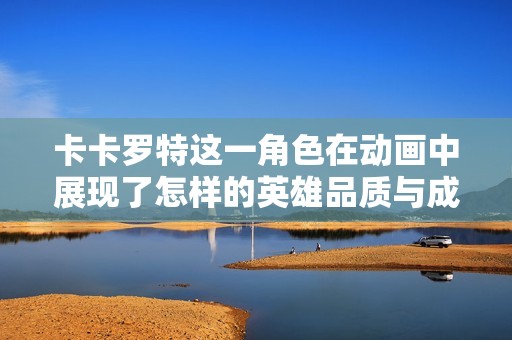 卡卡罗特这一角色在动画中展现了怎样的英雄品质与成长历程