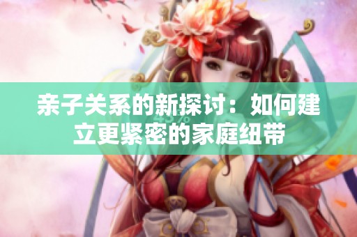 亲子关系的新探讨：如何建立更紧密的家庭纽带