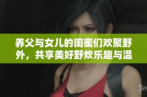 养父与女儿的闺蜜们欢聚野外，共享美好野炊乐趣与温馨时光