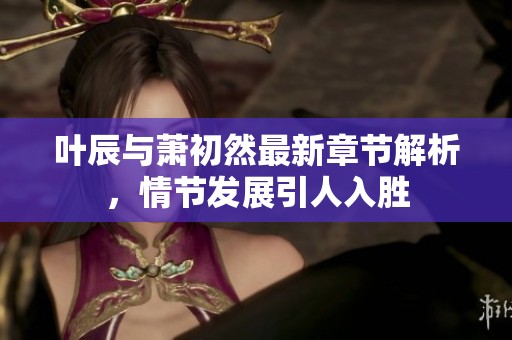 叶辰与萧初然最新章节解析，情节发展引人入胜