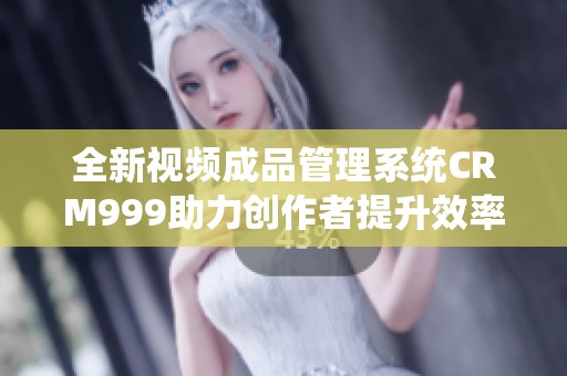 全新视频成品管理系统CRM999助力创作者提升效率