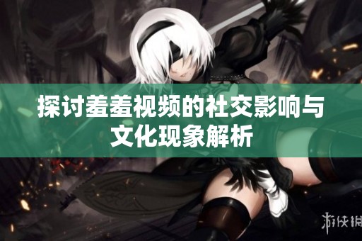 探讨羞羞视频的社交影响与文化现象解析