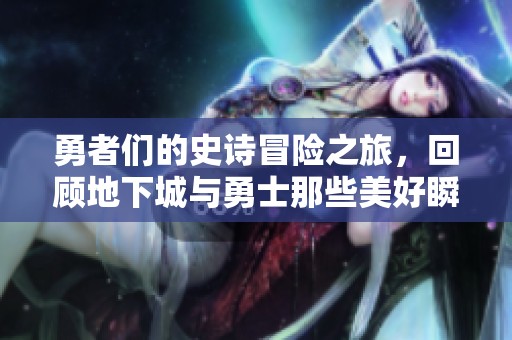 勇者们的史诗冒险之旅，回顾地下城与勇士那些美好瞬间