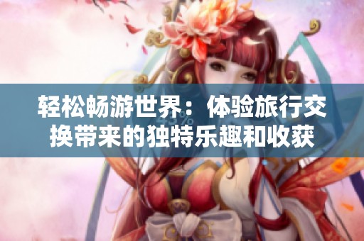 轻松畅游世界：体验旅行交换带来的独特乐趣和收获