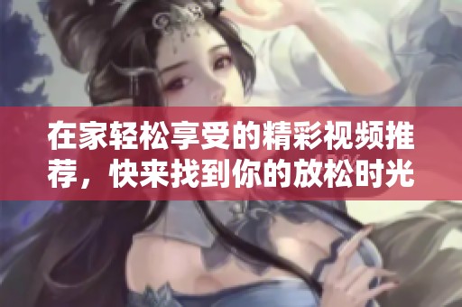 在家轻松享受的精彩视频推荐，快来找到你的放松时光吧！