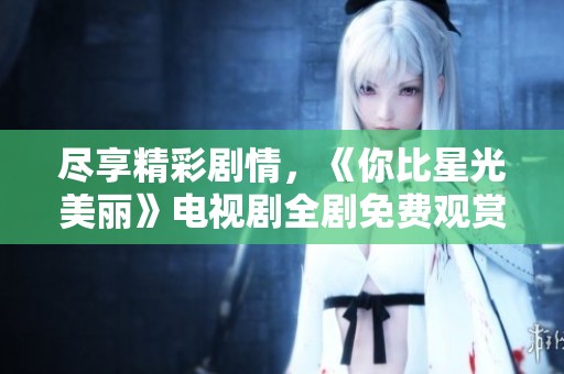 尽享精彩剧情，《你比星光美丽》电视剧全剧免费观赏指南
