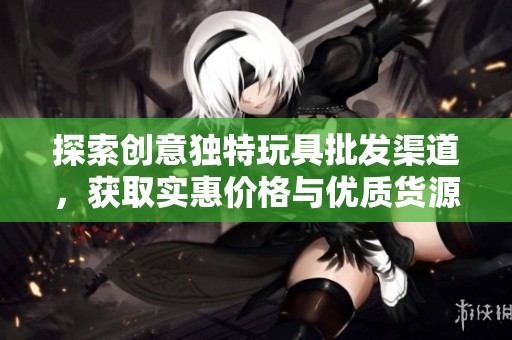 探索创意独特玩具批发渠道，获取实惠价格与优质货源