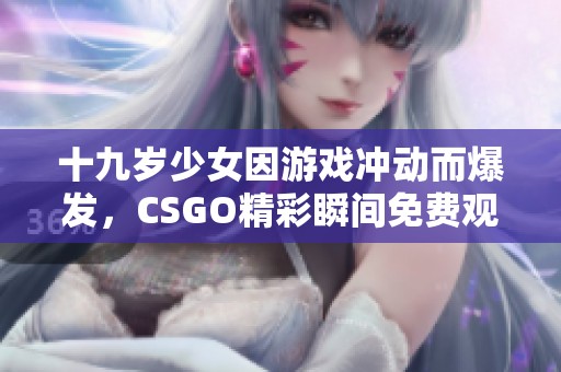 十九岁少女因游戏冲动而爆发，CSGO精彩瞬间免费观看