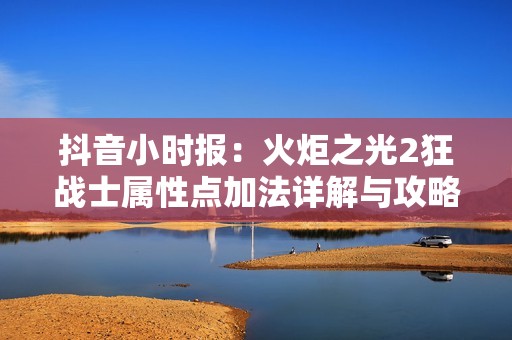 抖音小时报：火炬之光2狂战士属性点加法详解与攻略分享