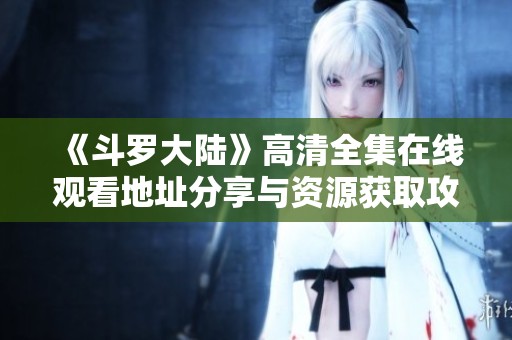《斗罗大陆》高清全集在线观看地址分享与资源获取攻略