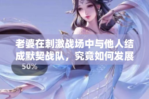 老婆在刺激战场中与他人结成默契战队，究竟如何发展感情线