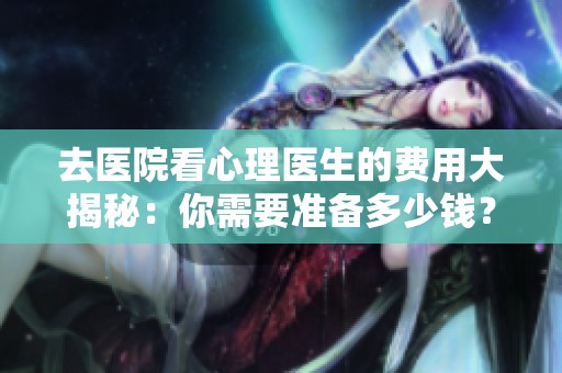 去医院看心理医生的费用大揭秘：你需要准备多少钱？