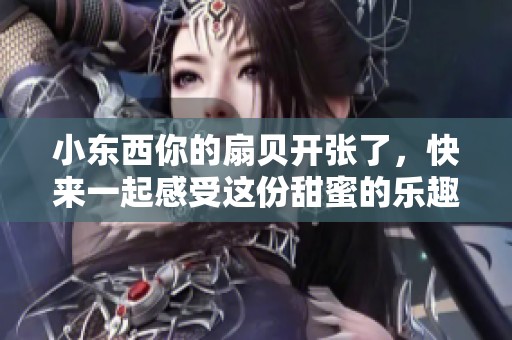小东西你的扇贝开张了，快来一起感受这份甜蜜的乐趣