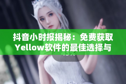 抖音小时报揭秘：免费获取Yellow软件的最佳选择与体验分享