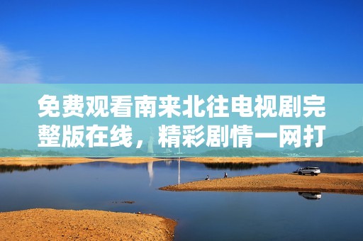 免费观看南来北往电视剧完整版在线，精彩剧情一网打尽
