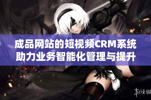 成品网站的短视频CRM系统助力业务智能化管理与提升