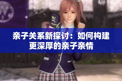 亲子关系新探讨：如何构建更深厚的亲子亲情