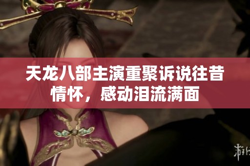 天龙八部主演重聚诉说往昔情怀，感动泪流满面