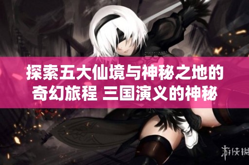 探索五大仙境与神秘之地的奇幻旅程 三国演义的神秘隧道之谜