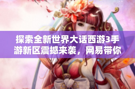 探索全新世界大话西游3手游新区震撼来袭，网易带你再续前缘