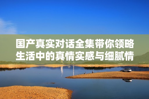国产真实对话全集带你领略生活中的真情实感与细腻情节