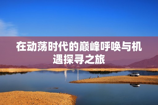 在动荡时代的巅峰呼唤与机遇探寻之旅