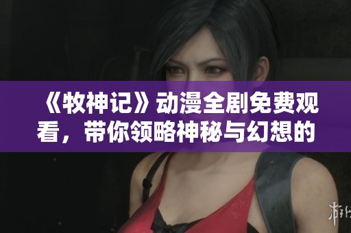 《牧神记》动漫全剧免费观看，带你领略神秘与幻想的奇妙旅程