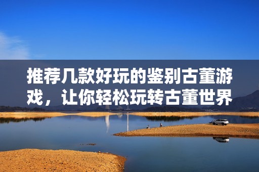 推荐几款好玩的鉴别古董游戏，让你轻松玩转古董世界