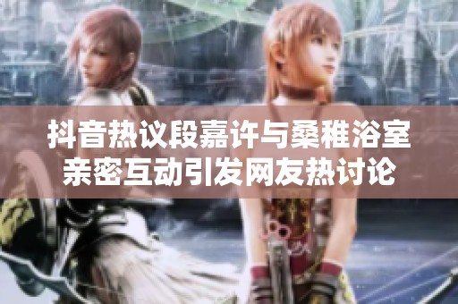 抖音热议段嘉许与桑稚浴室亲密互动引发网友热讨论
