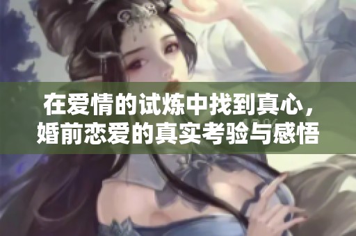 在爱情的试炼中找到真心，婚前恋爱的真实考验与感悟