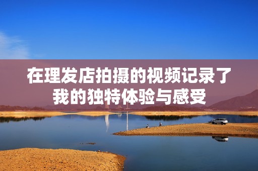 在理发店拍摄的视频记录了我的独特体验与感受