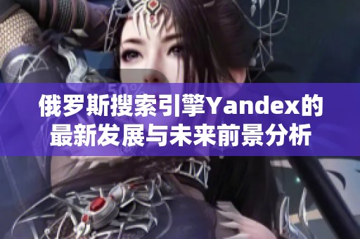 俄罗斯搜索引擎Yandex的最新发展与未来前景分析