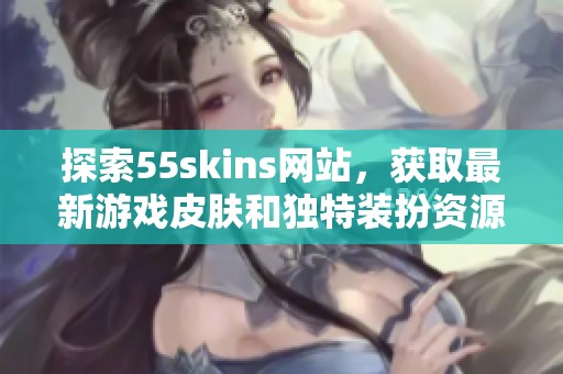 探索55skins网站，获取最新游戏皮肤和独特装扮资源