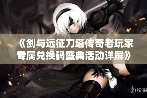 《剑与远征刀塔传奇老玩家专属兑换码盛典活动详解》