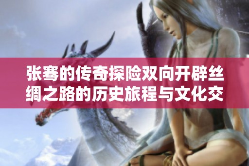 张骞的传奇探险双向开辟丝绸之路的历史旅程与文化交融
