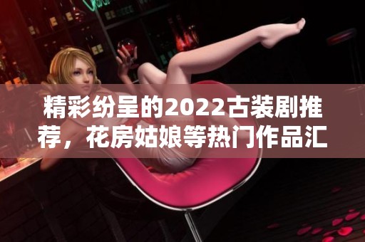 精彩纷呈的2022古装剧推荐，花房姑娘等热门作品汇总
