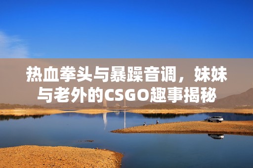 热血拳头与暴躁音调，妹妹与老外的CSGO趣事揭秘