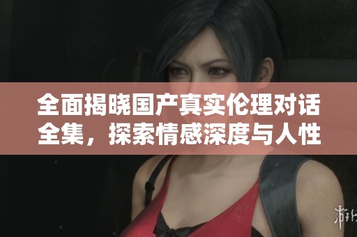 全面揭晓国产真实伦理对话全集，探索情感深度与人性之美