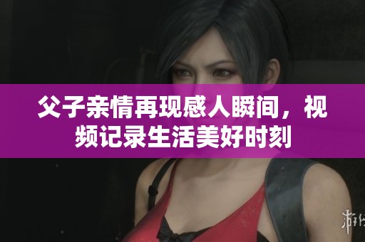 父子亲情再现感人瞬间，视频记录生活美好时刻
