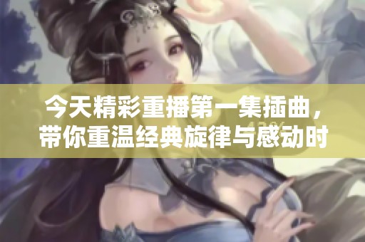 今天精彩重播第一集插曲，带你重温经典旋律与感动时刻