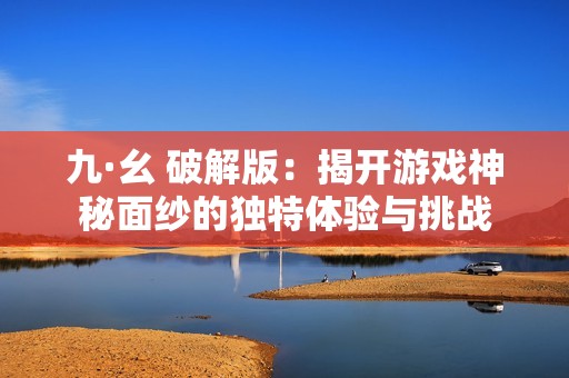 九·幺 破解版：揭开游戏神秘面纱的独特体验与挑战