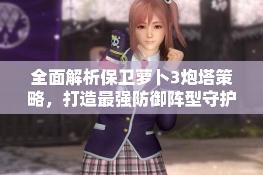 全面解析保卫萝卜3炮塔策略，打造最强防御阵型守护萝卜