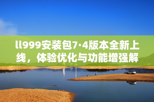 ll999安装包7·4版本全新上线，体验优化与功能增强解析