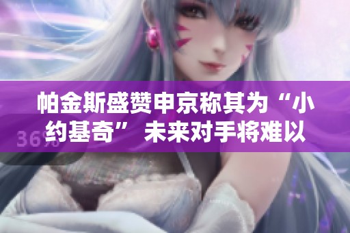 帕金斯盛赞申京称其为“小约基奇” 未来对手将难以应对