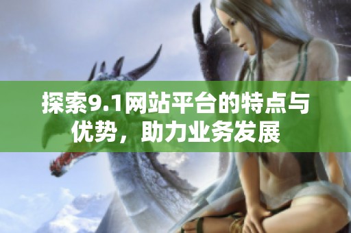 探索9.1网站平台的特点与优势，助力业务发展